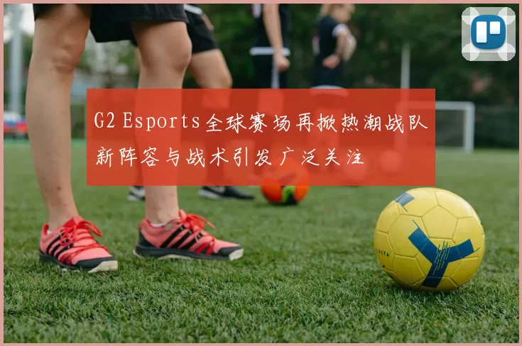 G2 Esports全球赛场再掀热潮战队新阵容与战术引发广泛关注