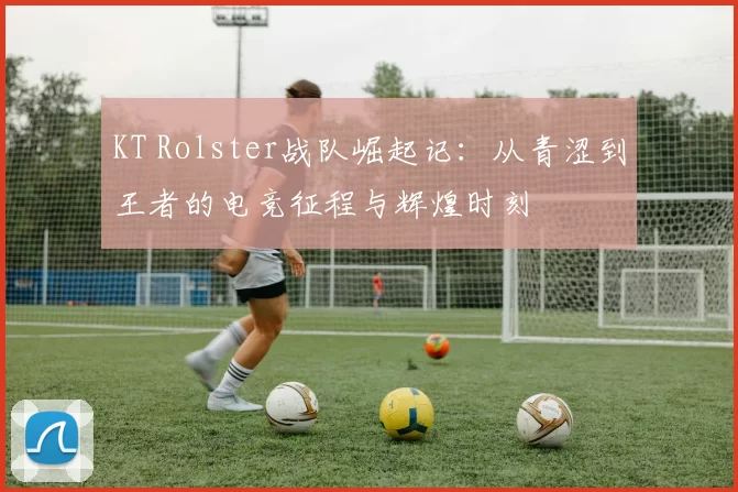 KT Rolster战队崛起记：从青涩到王者的电竞征程与辉煌时刻