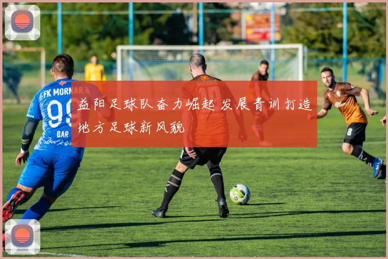 益阳足球队奋力崛起 发展青训打造地方足球新风貌