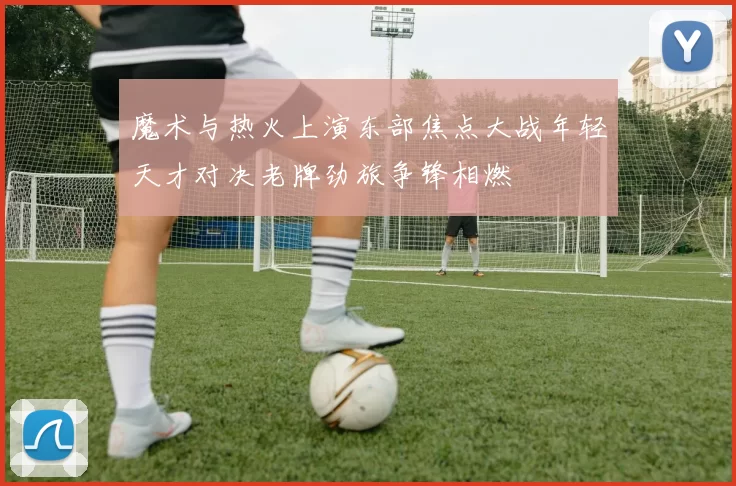 魔术与热火上演东部焦点大战年轻天才对决老牌劲旅争锋相燃