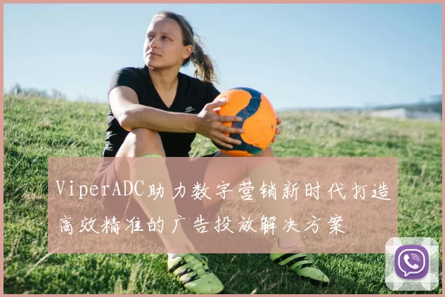ViperADC助力数字营销新时代打造高效精准的广告投放解决方案