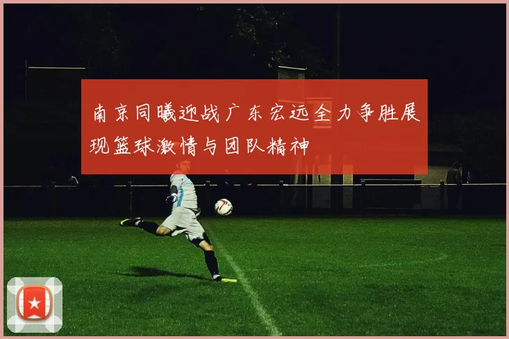 南京同曦迎战广东宏远全力争胜展现篮球激情与团队精神