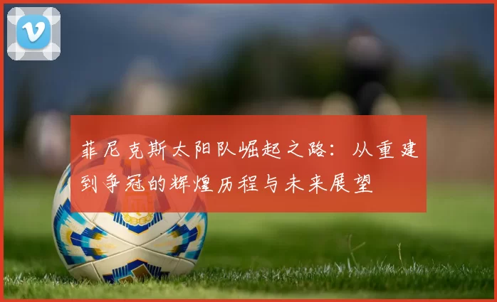 菲尼克斯太阳队崛起之路：从重建到争冠的辉煌历程与未来展望