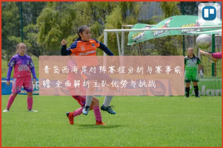 青岛西海岸对阵赛程分析与赛事前瞻 全面解析主队优势与挑战