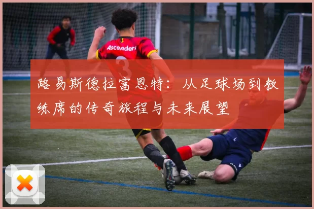路易斯德拉富恩特：从足球场到教练席的传奇旅程与未来展望