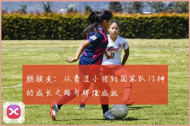 颜骏凌：从青涩小将到国家队门神的成长之路与辉煌成就