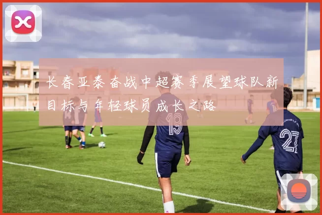 长春亚泰奋战中超赛季展望球队新目标与年轻球员成长之路