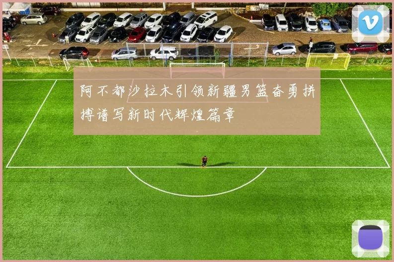 阿不都沙拉木引领新疆男篮奋勇拼搏谱写新时代辉煌篇章