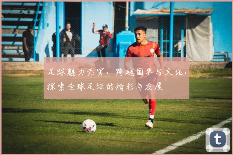 足球魅力无穷，跨越国界与文化，探索全球足坛的精彩与发展