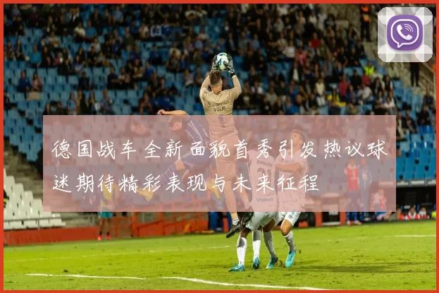 德国战车全新面貌首秀引发热议球迷期待精彩表现与未来征程