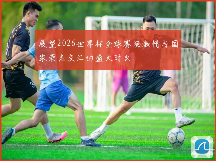 展望2026世界杯全球赛场激情与国家荣光交汇的盛大时刻