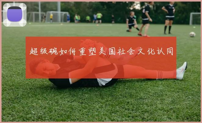 超级碗如何重塑美国社会文化认同