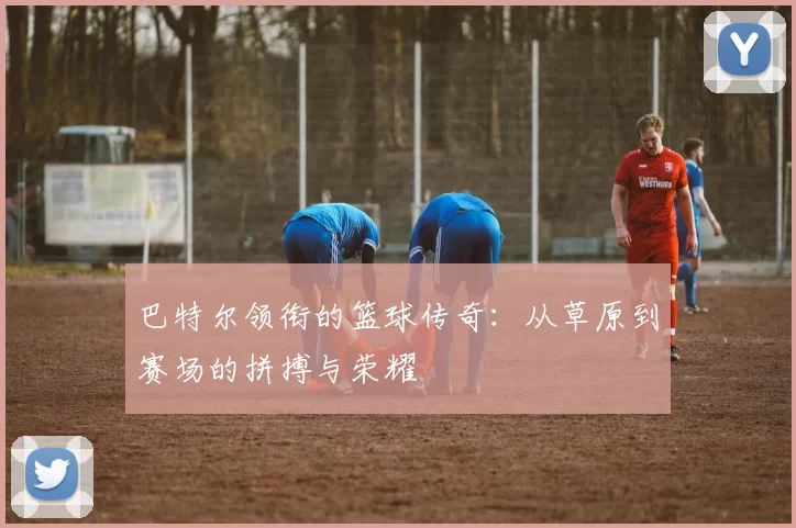 巴特尔领衔的篮球传奇：从草原到赛场的拼搏与荣耀