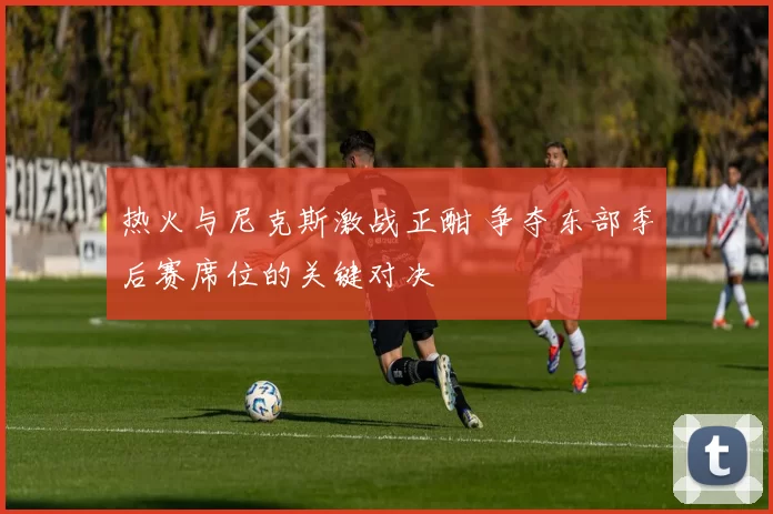 热火与尼克斯激战正酣 争夺东部季后赛席位的关键对决